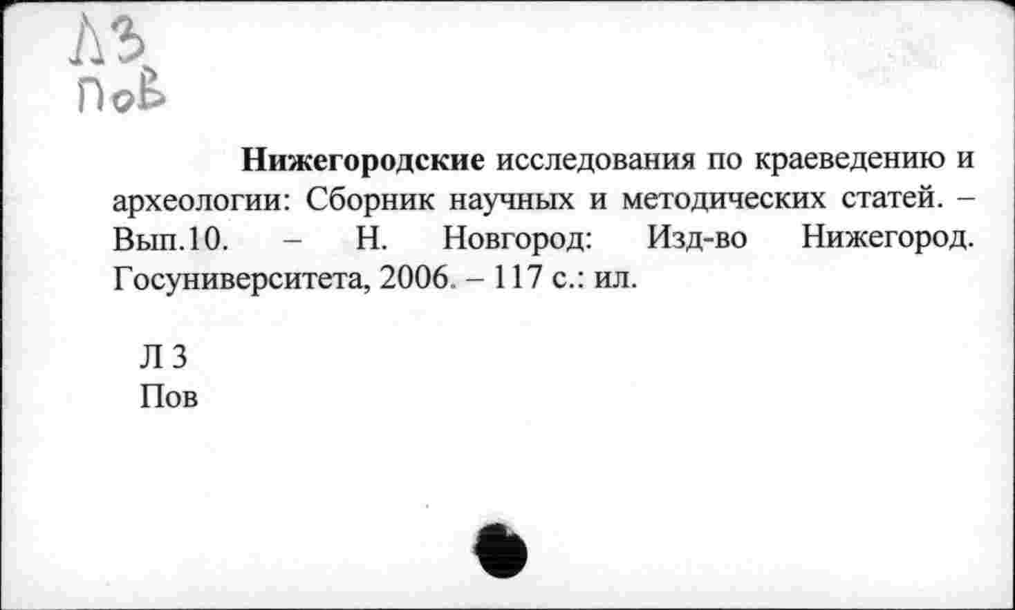 ﻿№>
Doè
Нижегородские исследования по краеведению и археологии: Сборник научных и методических статей. -Вып.10.	- Н. Новгород: Изд-во Нижегород.
Госуниверситета, 2006. - 117 с.: ил.
ЛЗ Пов